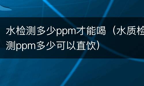 水检测多少ppm才能喝（水质检测ppm多少可以直饮）