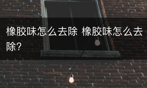 橡胶味怎么去除 橡胶味怎么去除?