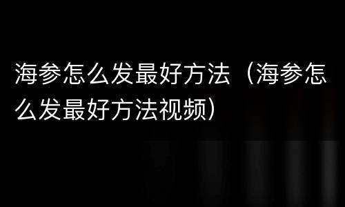 海参怎么发最好方法（海参怎么发最好方法视频）