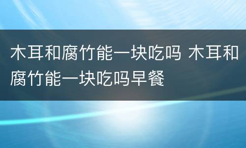 木耳和腐竹能一块吃吗 木耳和腐竹能一块吃吗早餐