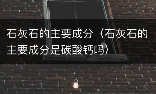 石灰石的主要成分（石灰石的主要成分是碳酸钙吗）