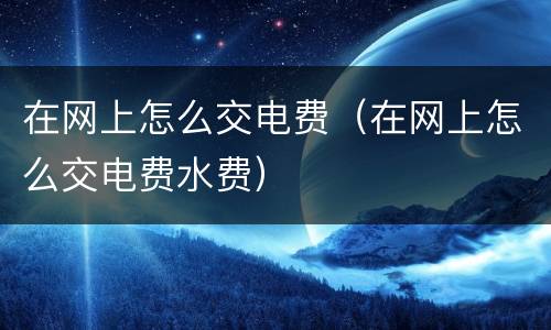 在网上怎么交电费（在网上怎么交电费水费）