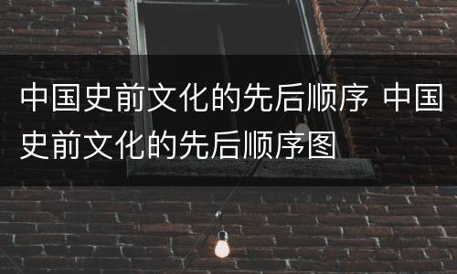中国史前文化的先后顺序 中国史前文化的先后顺序图