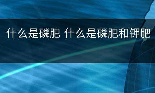 什么是磷肥 什么是磷肥和钾肥