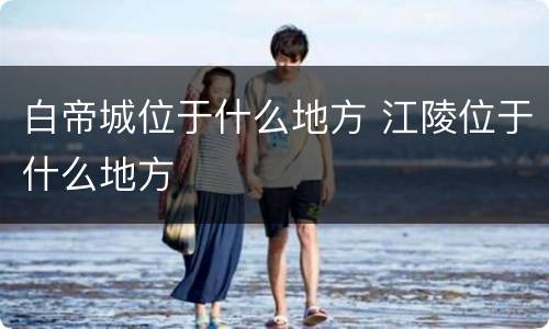 白帝城位于什么地方 江陵位于什么地方