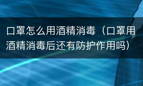 口罩怎么用酒精消毒（口罩用酒精消毒后还有防护作用吗）
