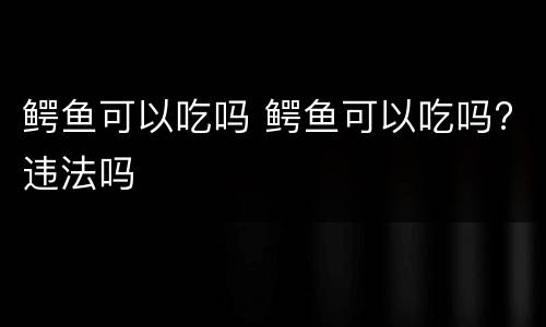鳄鱼可以吃吗 鳄鱼可以吃吗?违法吗