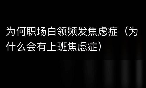 为何职场白领频发焦虑症（为什么会有上班焦虑症）