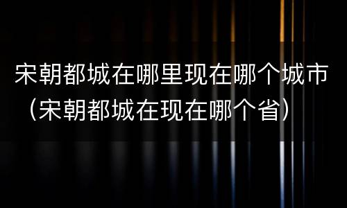 宋朝都城在哪里现在哪个城市（宋朝都城在现在哪个省）