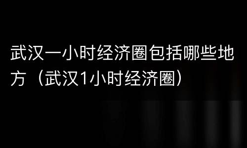 武汉一小时经济圈包括哪些地方（武汉1小时经济圈）