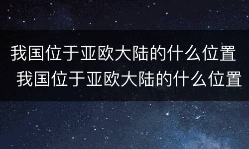 我国位于亚欧大陆的什么位置 我国位于亚欧大陆的什么位置东南还是东北