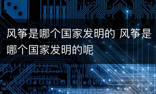 风筝是哪个国家发明的 风筝是哪个国家发明的呢