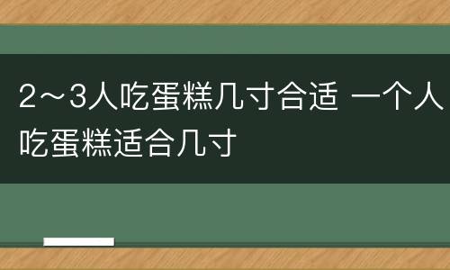 2～3人吃蛋糕几寸合适 一个人吃蛋糕适合几寸