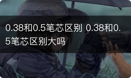0.38和0.5笔芯区别 0.38和0.5笔芯区别大吗