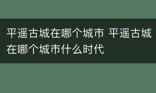 平遥古城在哪个城市 平遥古城在哪个城市什么时代