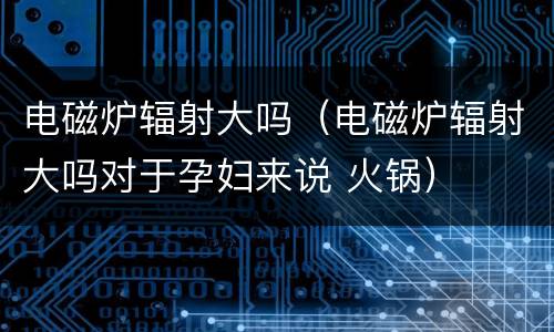 电磁炉辐射大吗（电磁炉辐射大吗对于孕妇来说 火锅）