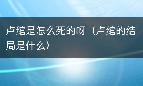 卢绾是怎么死的呀（卢绾的结局是什么）