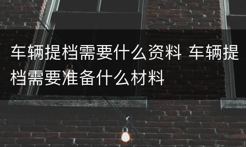 车辆提档需要什么资料 车辆提档需要准备什么材料