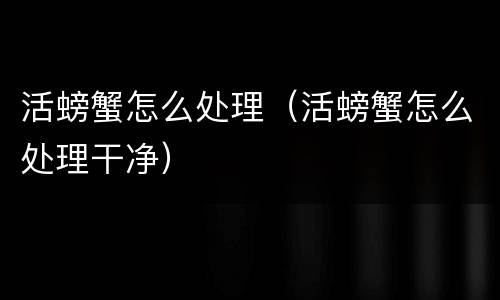 活螃蟹怎么处理（活螃蟹怎么处理干净）