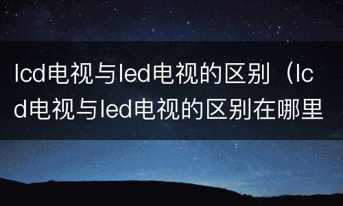 lcd电视与led电视的区别（lcd电视与led电视的区别在哪里）