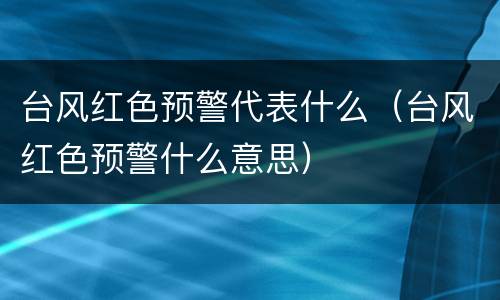 台风红色预警代表什么（台风红色预警什么意思）