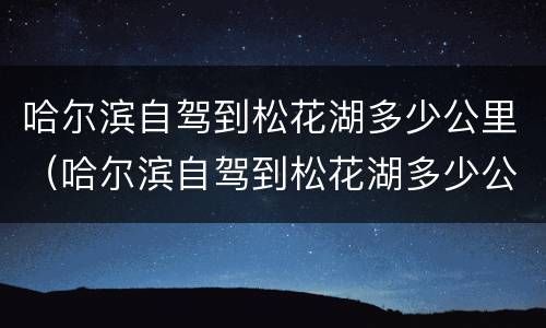 哈尔滨自驾到松花湖多少公里（哈尔滨自驾到松花湖多少公里路）