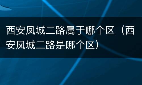 西安凤城二路属于哪个区（西安凤城二路是哪个区）