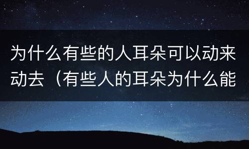 为什么有些的人耳朵可以动来动去（有些人的耳朵为什么能动）