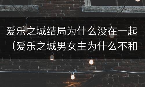 爱乐之城结局为什么没在一起（爱乐之城男女主为什么不和好）