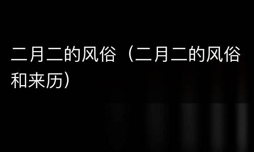 二月二的风俗（二月二的风俗和来历）