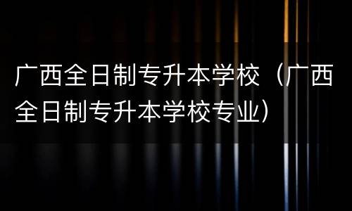 广西全日制专升本学校（广西全日制专升本学校专业）