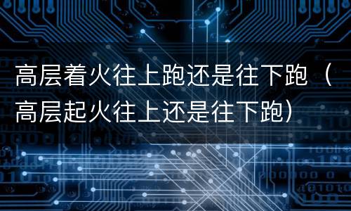 高层着火往上跑还是往下跑（高层起火往上还是往下跑）