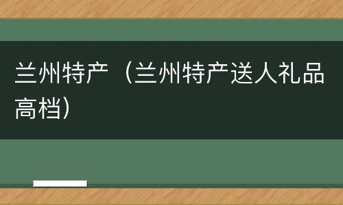 兰州特产（兰州特产送人礼品高档）