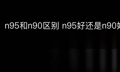 n95和n90区别 n95好还是n90好