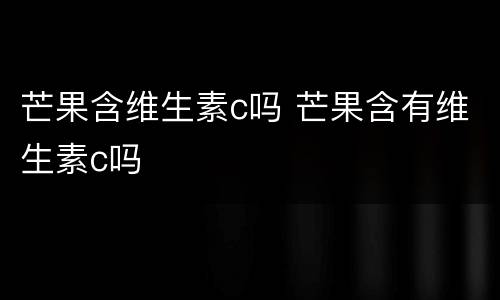 芒果含维生素c吗 芒果含有维生素c吗
