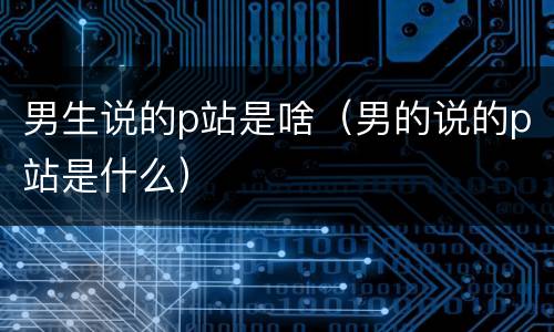 男生说的p站是啥（男的说的p站是什么）