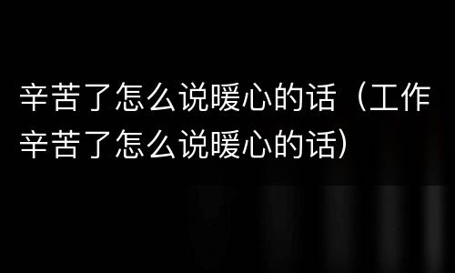 辛苦了怎么说暖心的话（工作辛苦了怎么说暖心的话）
