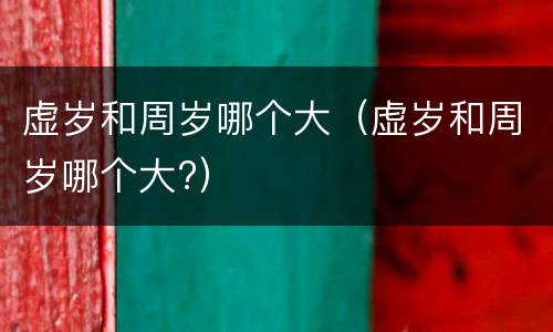 虚岁和周岁哪个大（虚岁和周岁哪个大?）