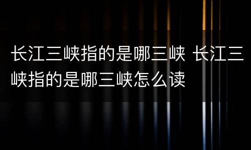 长江三峡指的是哪三峡 长江三峡指的是哪三峡怎么读