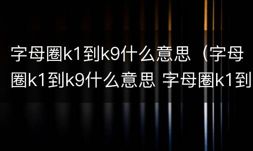 字母圈k1到k9什么意思（字母圈k1到k9什么意思 字母圈k1到k9代表什么）