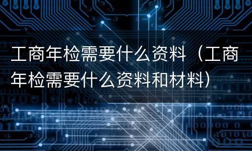工商年检需要什么资料（工商年检需要什么资料和材料）