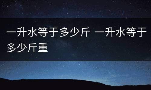 一升水等于多少斤 一升水等于多少斤重