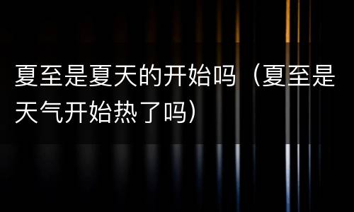 夏至是夏天的开始吗（夏至是天气开始热了吗）
