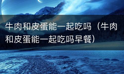 牛肉和皮蛋能一起吃吗（牛肉和皮蛋能一起吃吗早餐）