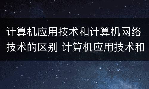 计算机应用技术和计算机网络技术的区别 计算机应用技术和计算机网络技术有什么不同