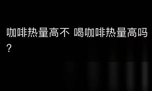 咖啡热量高不 喝咖啡热量高吗?