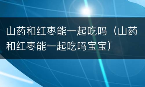 山药和红枣能一起吃吗（山药和红枣能一起吃吗宝宝）