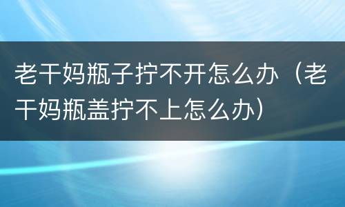 老干妈瓶子拧不开怎么办（老干妈瓶盖拧不上怎么办）