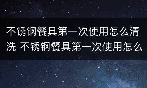 不锈钢餐具第一次使用怎么清洗 不锈钢餐具第一次使用怎么清洗视频