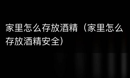 家里怎么存放酒精（家里怎么存放酒精安全）